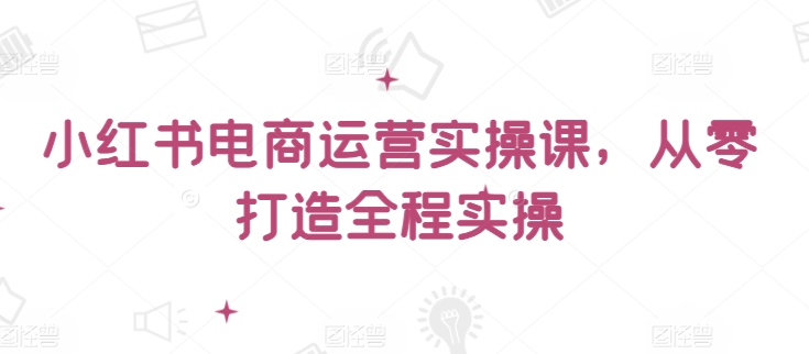 小红书电商运营实操课，​从零打造全程实操_无忧资源社|无忧资源社