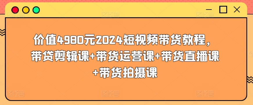价值4980元2024短视频带货教程，带贷剪辑课+带货运营课+带货直播课+带货拍摄课_无忧资源社|无忧资源社