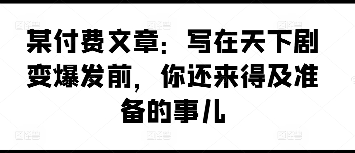 某付费文章：写在天下剧变爆发前，你还来得及准备的事儿|无忧资源社