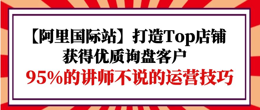 【阿里国际站】打造Top店铺-获得优质询盘客户，95%的讲师不说的运营技巧_无忧资源社|无忧资源社