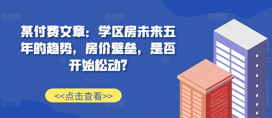 某付费文章：学区房未来五年的趋势，房价壁垒，是否开始松动?|无忧资源社