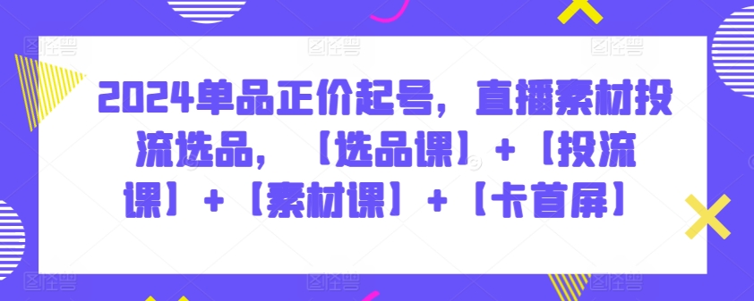 2024单品正价起号，直播素材投流选品，【选品课】+【投流课】+【素材课】+【卡首屏】_无忧资源社|无忧资源社