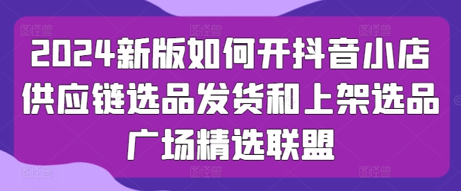 2024新版如何开抖音小店供应链选品发货和上架选品广场精选联盟|无忧资源社