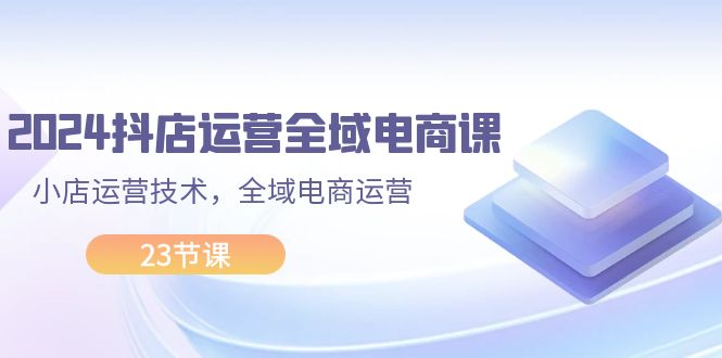 （11898期）2024抖店运营-全域电商课，小店运营技术，全域电商运营（23节课）|无忧资源社