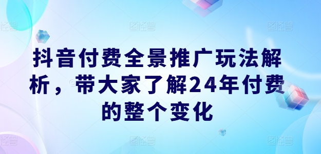 抖音付费全景推广玩法解析，带大家了解24年付费的整个变化|无忧资源社