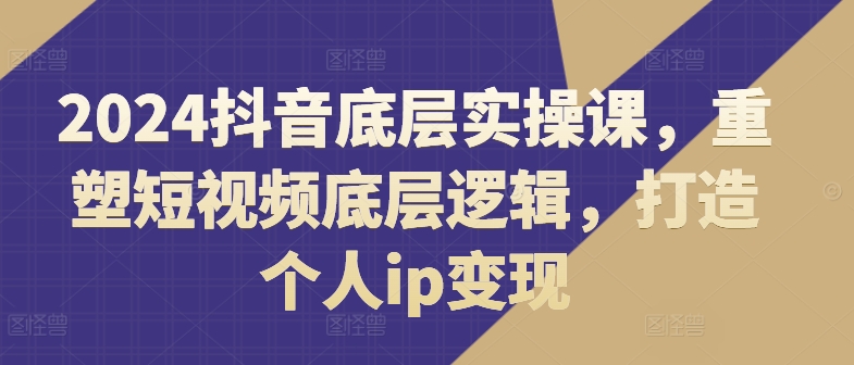 2024抖音底层实操课，​重塑短视频底层逻辑，打造个人ip变现|无忧资源社