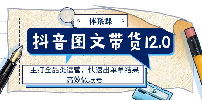 抖音图文带货12.0体系课，主打全品类运营，快速出单拿结果，高效做账号|无忧资源社