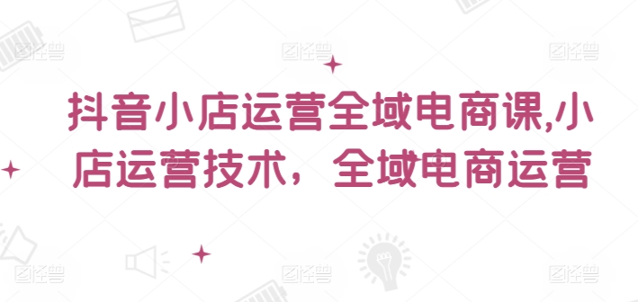 抖音小店运营全域电商课，​小店运营技术，全域电商运营|无忧资源社