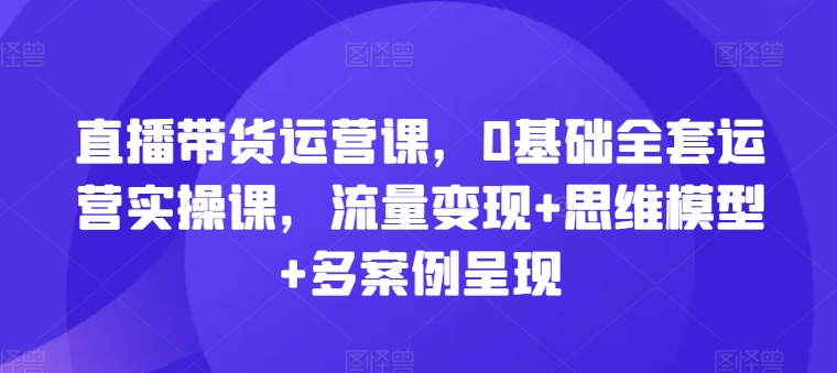 直播带货运营课，0基础全套运营实操课，流量变现+思维模型+多案例呈现|无忧资源社