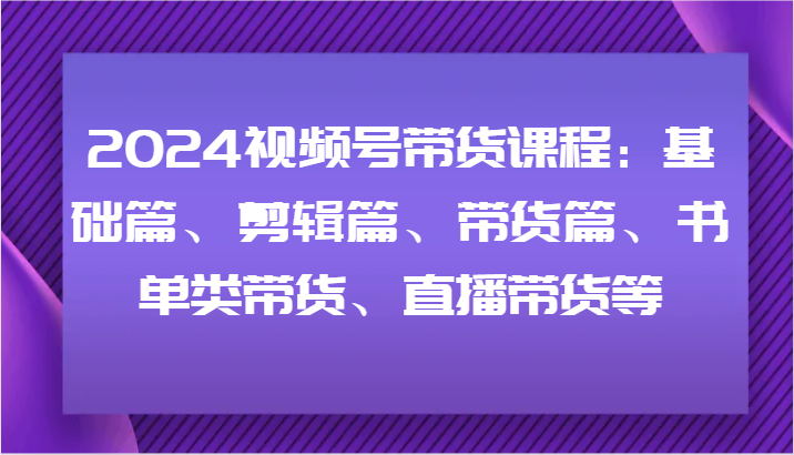2024视频号带货课程：基础篇、剪辑篇、带货篇、书单类带货、直播带货等|无忧资源社