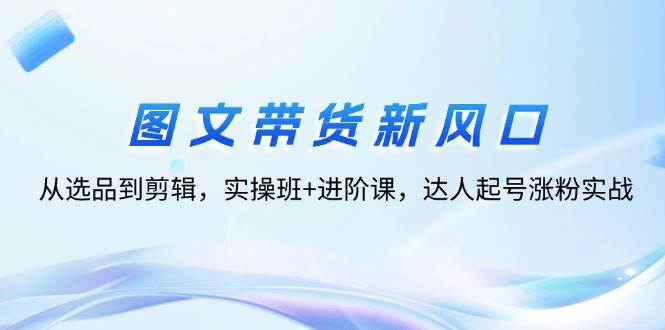 （12306期）图文带货新风口：从选品到剪辑，实操班+进阶课，达人起号涨粉实战|无忧资源社