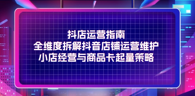 （11799期）抖店运营指南，全维度拆解抖音店铺运营维护，小店经营与商品卡起量策略|无忧资源社