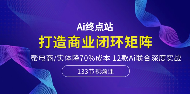 Ai终点站，打造商业闭环矩阵，帮电商/实体降70%成本，12款Ai联合深度实战_无忧资源社|无忧资源社