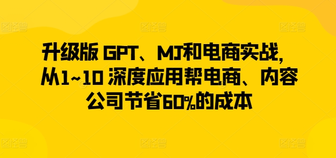 升级版 GPT、MJ和电商实战，从1~10 深度应用帮电商、内容公司节省60%的成本_无忧资源社|无忧资源社