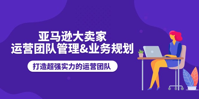 亚马逊大卖家-运营团队管理&业务规划，打造超强实力的运营团队|无忧资源社