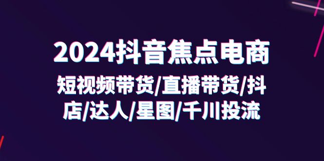 （11794期）2024抖音-焦点电商：短视频带货/直播带货/抖店/达人/星图/千川投流/32节课|无忧资源社