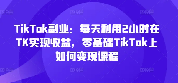 TikTok副业：每天利用2小时在TK实现收益，零基础TikTok上如何变现课程|无忧资源社