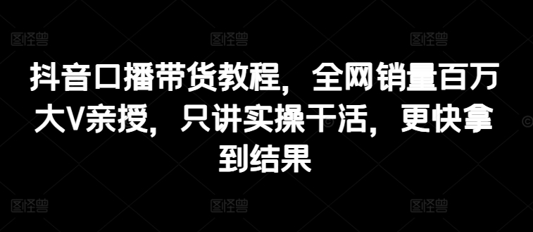 抖音口播带货教程，全网销量百万大V亲授，只讲实操干活，更快拿到结果|无忧资源社