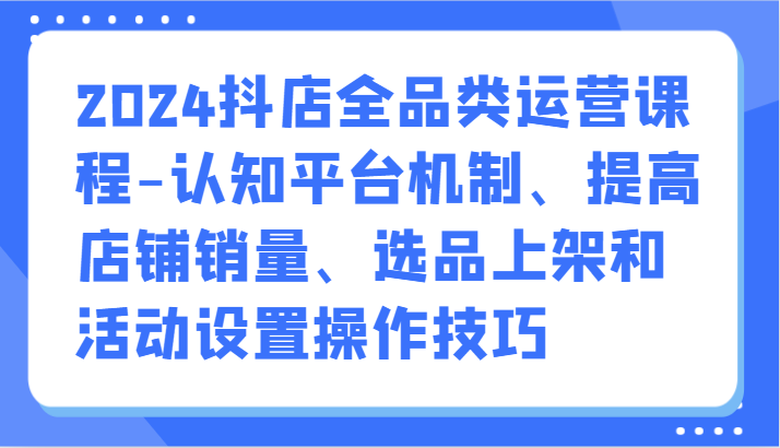 2024抖店全品类运营课程-认知平台机制、提高店铺销量、选品上架和活动设置操作技巧_无忧资源社|无忧资源社