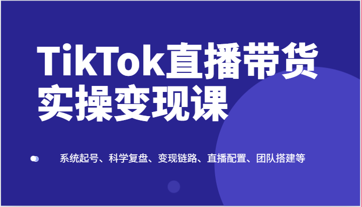 TikTok直播带货实操变现课：系统起号、科学复盘、变现链路、直播配置、团队搭建等|无忧资源社