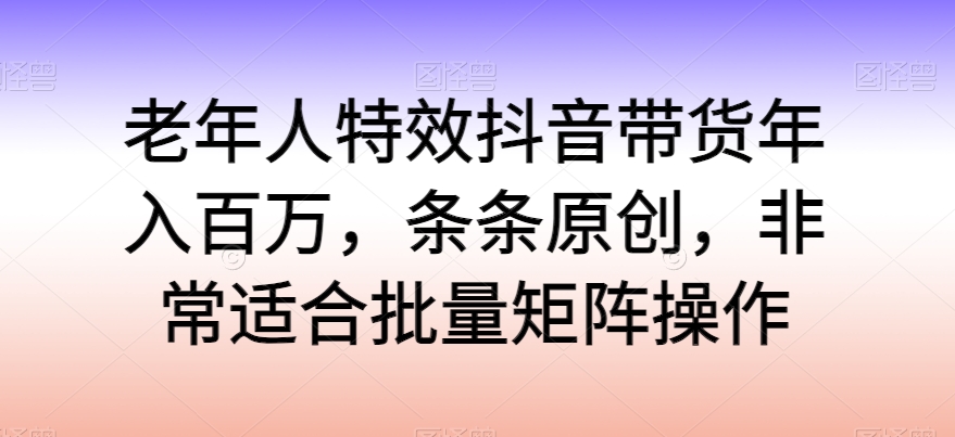 老年人特效抖音带货年入百万，条条原创，非常适合批量矩阵操作_无忧资源社|无忧资源社