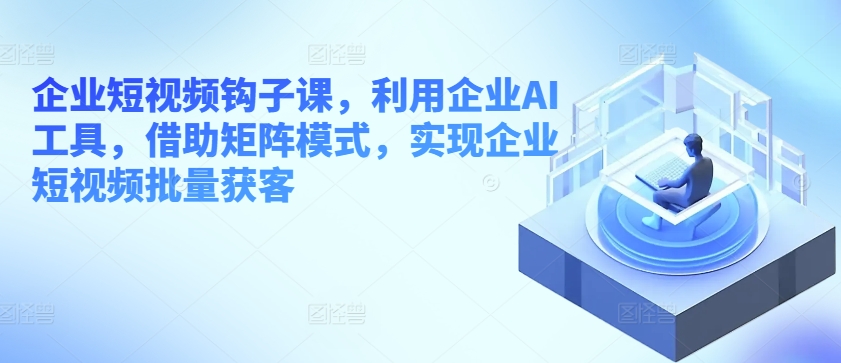 企业短视频钩子课，利用企业AI工具，借助矩阵模式，实现企业短视频批量获客|无忧资源社
