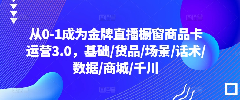 从0-1成为金牌直播橱窗商品卡运营3.0，基础/货品/场景/话术/数据/商城/千川_无忧资源社|无忧资源社