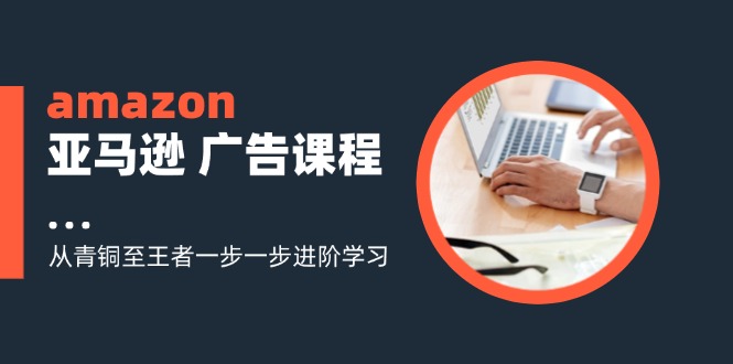 amazon亚马逊广告课程：从青铜至王者一步一步进阶学习（16节）|无忧资源社