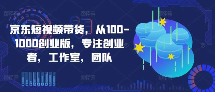京东短视频带货，从100-1000创业版，专注创业者，工作室，团队|无忧资源社