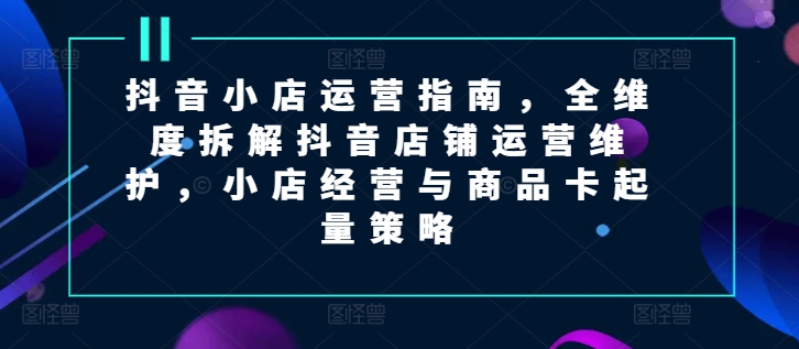 抖音小店运营指南，全维度拆解抖音店铺运营维护，小店经营与商品卡起量策略|无忧资源社