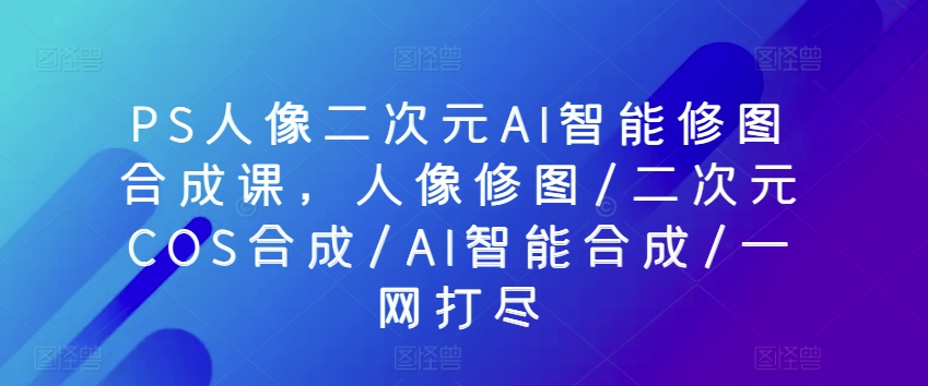 PS人像二次元AI智能修图合成课，人像修图/二次元COS合成/AI智能合成/一网打尽_无忧资源社|无忧资源社