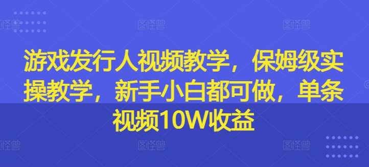 游戏发行人视频教学，保姆级实操教学，新手小白都可做，单条视频10W收益|无忧资源社