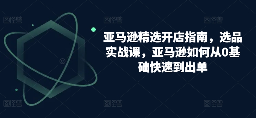 亚马逊精选开店指南，选品实战课，亚马逊如何从0基础快速到出单_无忧资源社|无忧资源社