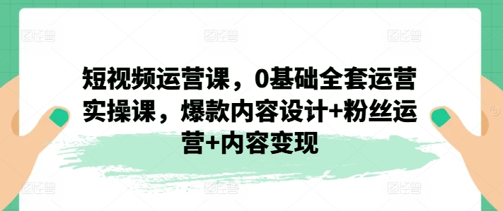 短视频运营课，0基础全套运营实操课，爆款内容设计+粉丝运营+内容变现|无忧资源社