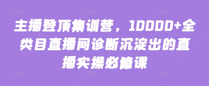 主播登顶集训营，10000+全类目直播间诊断沉淀出的直播实操必修课_无忧资源社|无忧资源社